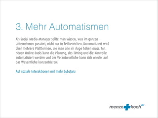 3. Mehr Automatismen
!
Als Social Media-Manager sollte man wissen, was im ganzen
Unternehmen passiert, nicht nur in Teilbereichen. Kommuniziert wird
über mehrere Plattformen, die man alle im Auge haben muss. Mit
neuen Online-Tools kann die Planung, das Timing und die Kontrolle
automatisiert werden und der Verantwortliche kann sich wieder auf
das Wesentliche konzentrieren:
!
Auf soziale Interaktionen mit mehr Substanz

 
