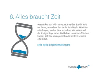 6. Alles braucht Zeit
!
!
Dieser Faktor darf nicht unterschätzt werden. Es geht nicht
nur darum, ausreichend Zeit für die Social Media Aktivitäten
mitzubringen, sondern diese auch clever einzusetzen und
die richtigen Dinge zu tun. Und falls es einmal zum Shitstorm
kommt, sind Krisenmanagement und schnelle Reaktionen
erforderlich.
!
Social Media ist keine einmalige Sache

 