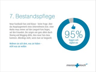 7. Bestandspflege
!
Neue Facebook-Fans sind klasse – keine Frage. Aber
das Hauptaugenmerk eines Unternehmens bzw. einer
Marke muss immer auf den Langzeit-Fans liegen,
auf den Freunden. Die sorgen von ganz allein durch
Sharing und Blogging dafür, dass neue Fans dazu
kommen. Allerdings nicht, wenn man sie langweilt.
!
Widmen sie sich dem, was sie haben –
nicht was sie wollen

95%
loggen sich
täglich ein

 