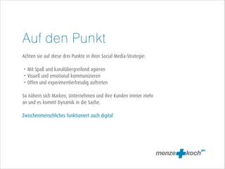 Auf den Punkt
!
Achten sie auf diese drei Punkte in ihrer Social Media-Strategie:
!
• Mit Spaß und kanalübergreifend agieren
• Visuell und emotional kommunizieren
• Offen und experimentierfreudig auftreten
!
So nähern sich Marken, Unternehmen und ihre Kunden immer mehr
an und es kommt Dynamik in die Sache.
!
Zwischenmenschliches funktioniert auch digital

 