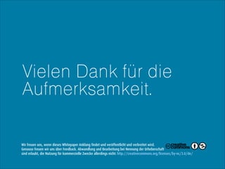Vielen Dank für die
Aufmerksamkeit.

Wir freuen uns, wenn dieses Whitepaper Anklang findet und veröffentlicht und verbreitet wird.
Genauso freuen wir uns über Feedback. Abwandlung und Bearbeitung bei Nennung der Urheberschaft
sind erlaubt, die Nutzung für kommerzielle Zwecke allerdings nicht: http://creativecommons.org/licenses/by-nc/3.0/de/

 