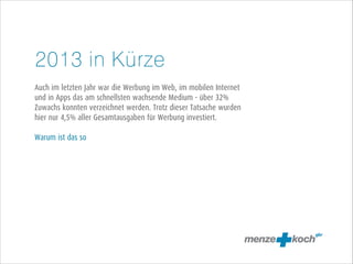 2013 in Kürze
!
Auch im letzten Jahr war die Werbung im Web, im mobilen Internet
und in Apps das am schnellsten wachsende Medium - über 32%
Zuwachs konnten verzeichnet werden. Trotz dieser Tatsache wurden
hier nur 4,5% aller Gesamtausgaben für Werbung investiert.
!
Warum ist das so

 