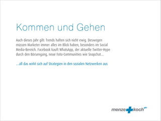 Kommen und Gehen
!
Auch dieses Jahr gilt: Trends halten sich nicht ewig. Deswegen
müssen Marketer immer alles im Blick haben, besonders im Social
Media-Bereich. Facebook kauft WhatsApp, der aktuelle Twitter-Hype
durch den Börsengang, neue Foto-Communities wie Snapchat…
!
…all das wirkt sich auf Strategien in den sozialen Netzwerken aus

 