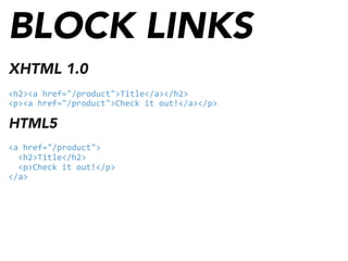 BLOCK LINKS
XHTML 1.0
<h2><a	
  href="/product">Title</a></h2>
<p><a	
  href="/product">Check	
  it	
  out!</a></p>
HTML5
<a	
  href="/product">
	
  	
  <h2>Title</h2>
	
  	
  <p>Check	
  it	
  out!</p>
</a>
 