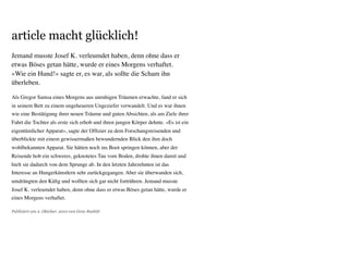 article macht glücklich!
Publiziert am 2. Oktober, 2010 von Genc Rashiti
Jemand musste Josef K. verleumdet haben, denn ohne dass er
etwas Böses getan hätte, wurde er eines Morgens verhaftet.
«Wie ein Hund!» sagte er, es war, als sollte die Scham ihn
überleben.
Als Gregor Samsa eines Morgens aus unruhigen Träumen erwachte, fand er sich
in seinem Bett zu einem ungeheueren Ungeziefer verwandelt. Und es war ihnen
wie eine Bestätigung ihrer neuen Träume und guten Absichten, als am Ziele ihrer
Fahrt die Tochter als erste sich erhob und ihren jungen Körper dehnte. «Es ist ein
eigentümlicher Apparat», sagte der Ofﬁzier zu dem Forschungsreisenden und
überblickte mit einem gewissermaßen bewundernden Blick den ihm doch
wohlbekannten Apparat. Sie hätten noch ins Boot springen können, aber der
Reisende hob ein schweres, geknotetes Tau vom Boden, drohte ihnen damit und
hielt sie dadurch von dem Sprunge ab. In den letzten Jahrzehnten ist das
Interesse an Hungerkünstlern sehr zurückgegangen. Aber sie überwanden sich,
umdrängten den Käﬁg und wollten sich gar nicht fortrühren. Jemand musste
Josef K. verleumdet haben, denn ohne dass er etwas Böses getan hätte, wurde er
eines Morgens verhaftet.
 