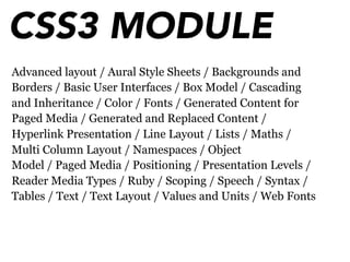 CSS3 MODULE
Advanced layout / Aural Style Sheets / Backgrounds and
Borders / Basic User Interfaces / Box Model / Cascading
and Inheritance / Color / Fonts / Generated Content for
Paged Media / Generated and Replaced Content /
Hyperlink Presentation / Line Layout / Lists / Maths /
Multi Column Layout / Namespaces / Object
Model / Paged Media / Positioning / Presentation Levels /
Reader Media Types / Ruby / Scoping / Speech / Syntax /
Tables / Text / Text Layout / Values and Units / Web Fonts
 