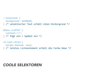 ::selection	
  {	
  
	
  	
  background:	
  #d30820;
}	
  /*	
  selektierter	
  Text	
  erhält	
  roten	
  Hintergrund	
  */
#menu	
  a:after	
  {	
  
	
  	
  content:"»";
}	
  /*	
  fügt	
  ein	
  »	
  Symbol	
  ein	
  */
li:last-­‐child	
  {	
  
	
  	
  border-­‐bottom:	
  none;
}	
  /*	
  letztes	
  Listenelement	
  erhält	
  die	
  Farbe	
  #eee	
  */
COOLE SELEKTOREN
 