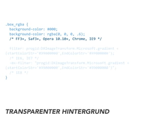 .box_rgba	
  {	
  
	
  	
  background-­‐color:	
  #000;	
  
	
  	
  background-­‐color:	
  rgba(0,	
  0,	
  0,	
  .6);	
  
	
  	
  /*	
  FF3+,	
  Saf3+,	
  Opera	
  10.10+,	
  Chrome,	
  IE9	
  */	
  
	
  	
  
	
  	
  filter:	
  progid:DXImageTransform.Microsoft.gradient	
  »	
  
(startColorStr='#99000000',EndColorStr='#99000000');	
  
	
  	
  /*	
  IE6,	
  IE7	
  */	
  
	
  	
  -­‐ms-­‐filter:	
  "progid:DXImageTransform.Microsoft.gradient	
  »	
  
(startColorStr='#99000000',EndColorStr='#99000000')";	
  
	
  	
  /*	
  IE8	
  */	
  
}
TRANSPARENTER HINTERGRUND
 