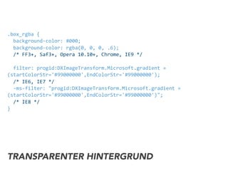 .box_rgba	
  {	
  
	
  	
  background-­‐color:	
  #000;	
  
	
  	
  background-­‐color:	
  rgba(0,	
  0,	
  0,	
  .6);	
  
	
  	
  /*	
  FF3+,	
  Saf3+,	
  Opera	
  10.10+,	
  Chrome,	
  IE9	
  */	
  
	
  	
  
	
  	
  filter:	
  progid:DXImageTransform.Microsoft.gradient	
  »	
  
(startColorStr='#99000000',EndColorStr='#99000000');	
  
	
  	
  /*	
  IE6,	
  IE7	
  */	
  
	
  	
  -­‐ms-­‐filter:	
  "progid:DXImageTransform.Microsoft.gradient	
  »	
  
(startColorStr='#99000000',EndColorStr='#99000000')";	
  
	
  	
  /*	
  IE8	
  */	
  
}
TRANSPARENTER HINTERGRUND
 
