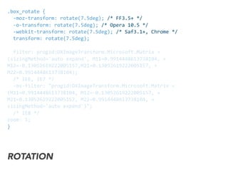 .box_rotate	
  {	
  
	
  	
  -­‐moz-­‐transform:	
  rotate(7.5deg);	
  /*	
  FF3.5+	
  */	
  
	
  	
  -­‐o-­‐transform:	
  rotate(7.5deg);	
  /*	
  Opera	
  10.5	
  */	
  
	
  	
  -­‐webkit-­‐transform:	
  rotate(7.5deg);	
  /*	
  Saf3.1+,	
  Chrome	
  */	
  	
  
	
  	
  transform:	
  rotate(7.5deg);	
  	
  	
  
	
  	
  filter:	
  progid:DXImageTransform.Microsoft.Matrix	
  »
(sizingMethod='auto	
  expand',	
  M11=0.9914448613738104,	
  »
M12=-­‐0.13052619222005157,M21=0.13052619222005157,	
  »	
  
M22=0.9914448613738104);
	
  	
  /*	
  IE6,	
  IE7	
  */	
  
	
  	
  -­‐ms-­‐filter:	
  "progid:DXImageTransform.Microsoft.Matrix	
  »
(M11=0.9914448613738104,	
  M12=-­‐0.13052619222005157,	
  »
M21=0.13052619222005157,	
  M22=0.9914448613738104,	
  »
sizingMethod='auto	
  expand')";	
  
	
  	
  /*	
  IE8	
  */	
  
zoom:	
  1;	
  
}
ROTATION
 