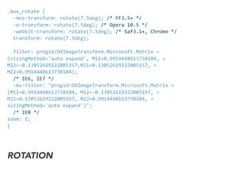 .box_rotate	
  {	
  
	
  	
  -­‐moz-­‐transform:	
  rotate(7.5deg);	
  /*	
  FF3.5+	
  */	
  
	
  	
  -­‐o-­‐transform:	
  rotate(7.5deg);	
  /*	
  Opera	
  10.5	
  */	
  
	
  	
  -­‐webkit-­‐transform:	
  rotate(7.5deg);	
  /*	
  Saf3.1+,	
  Chrome	
  */	
  	
  
	
  	
  transform:	
  rotate(7.5deg);	
  	
  	
  
	
  	
  filter:	
  progid:DXImageTransform.Microsoft.Matrix	
  »
(sizingMethod='auto	
  expand',	
  M11=0.9914448613738104,	
  »
M12=-­‐0.13052619222005157,M21=0.13052619222005157,	
  »	
  
M22=0.9914448613738104);
	
  	
  /*	
  IE6,	
  IE7	
  */	
  
	
  	
  -­‐ms-­‐filter:	
  "progid:DXImageTransform.Microsoft.Matrix	
  »
(M11=0.9914448613738104,	
  M12=-­‐0.13052619222005157,	
  »
M21=0.13052619222005157,	
  M22=0.9914448613738104,	
  »
sizingMethod='auto	
  expand')";	
  
	
  	
  /*	
  IE8	
  */	
  
zoom:	
  1;	
  
}
ROTATION
 