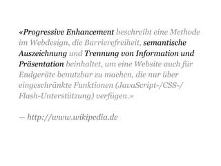 «Progressive Enhancement beschreibt eine Methode
im Webdesign, die Barrierefreiheit, semantische
Auszeichnung und Trennung von Information und
Präsentation beinhaltet, um eine Website auch für
Endgeräte benutzbar zu machen, die nur über
eingeschränkte Funktionen (JavaScript-/CSS-/
Flash-Unterstützung) verfügen.»
— http://www.wikipedia.de
 