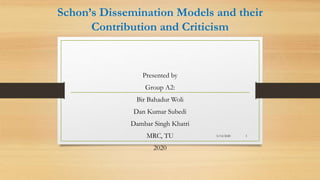Schon’s Dissemination Models and their
Contribution and Criticism
Presented by
Group A2:
Bir Bahadur Woli
Dan Kumar Subedi
Dambar Singh Khatri
MRC, TU
2020
5/14/2020 1
 