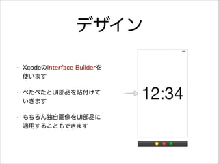 デザイン
•

XcodeのInterface Builderを
使います

•

ぺたぺたとUI部品を貼付けて
いきます

•

もちろん独自画像をUI部品に
適用することもできます

 
