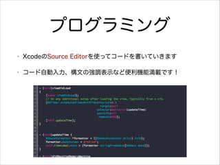 プログラミング
•

XcodeのSource Editorを使ってコードを書いていきます

•

コード自動入力、構文の強調表示など便利機能満載です！

 