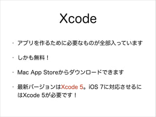 Xcode
•

アプリを作るために必要なものが全部入っています

•

しかも無料！

•

Mac App Storeからダウンロードできます

•

最新バージョンはXcode 5。iOS 7に対応させるに
はXcode 5が必要です！

 
