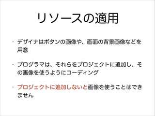 リソースの適用
•

デザイナはボタンの画像や、画面の背景画像などを
用意

•

プログラマは、それらをプロジェクトに追加し、そ
の画像を使うようにコーディング

•

プロジェクトに追加しないと画像を使うことはでき
ません

 