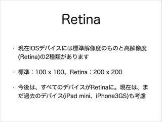 Retina
•

現在iOSデバイスには標準解像度のものと高解像度
(Retina)の2種類があります

•

標準：100 x 100、Retina：200 x 200

•

今後は、すべてのデバイスがRetinaに。現在は、ま
だ過去のデバイス(iPad mini、iPhone3GS)も考慮

 