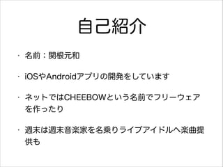 自己紹介
•

名前：関根元和

•

iOSやAndroidアプリの開発をしています

•

ネットではCHEEBOWという名前でフリーウェア
を作ったり

•

週末は週末音楽家を名乗りライブアイドルへ楽曲提
供も

 