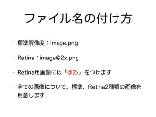 ファイル名の付け方
•

標準解像度：image.png

•

Retina：image@2x.png

•

Retina用画像には「@2x」をつけます

•

全ての画像について、標準、Retina2種類の画像を
用意します

 