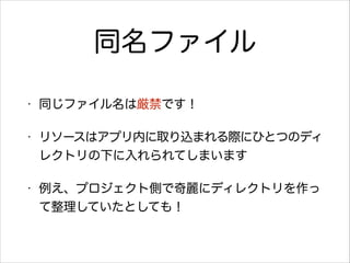 同名ファイル
•

同じファイル名は厳禁です！

•

リソースはアプリ内に取り込まれる際にひとつのディ
レクトリの下に入れられてしまいます

•

例え、プロジェクト側で奇麗にディレクトリを作っ
て整理していたとしても！

 