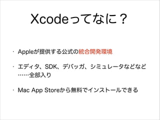 Xcodeってなに？
•

Appleが提供する公式の統合開発環境

•

エディタ、SDK、デバッガ、シミュレータなどなど
……全部入り

•

Mac App Storeから無料でインストールできる

 