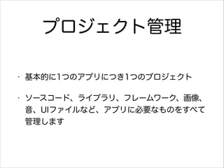 プロジェクト管理
•

基本的に1つのアプリにつき1つのプロジェクト

•

ソースコード、ライブラリ、フレームワーク、画像、
音、UIファイルなど、アプリに必要なものをすべて
管理します

 