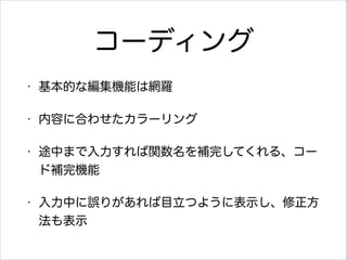 コーディング
•

基本的な編集機能は網羅

•

内容に合わせたカラーリング

•

途中まで入力すれば関数名を補完してくれる、コー
ド補完機能

•

入力中に誤りがあれば目立つように表示し、修正方
法も表示

 
