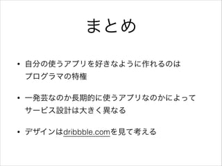 まとめ
• 自分の使うアプリを好きなように作れるのは 
プログラマの特権
• 一発芸なのか長期的に使うアプリなのかによって 
サービス設計は大きく異なる
• デザインはdribbble.comを見て考える
 