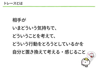 トレースとは
相手が
いまどういう気持ちで、
どういうことを考えて、
どういう行動をとろうとしているかを
自分と置き換えて考える・感じること
 