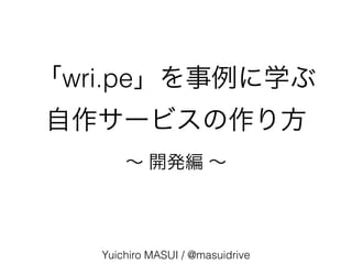 「wri.pe」を事例に学ぶ
自作サービスの作り方
Yuichiro MASUI / @masuidrive
∼ 開発編 ∼
 