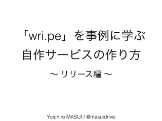 「wri.pe」を事例に学ぶ
自作サービスの作り方
Yuichiro MASUI / @masuidrive
∼ リリース編 ∼
 