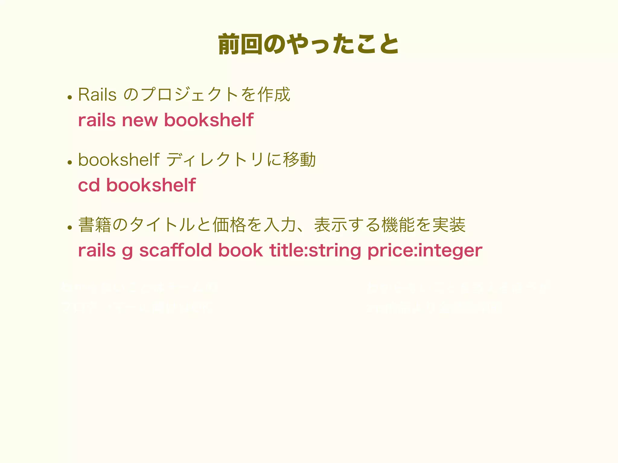 前回のやったこと

• Rails のプロジェクトを作成
rails new bookshelf

• bookshelf ディレクトリに移動
cd bookshelf

• 書籍のタイトルと価格を入力、表示する機能を実装
rails g scaﬀold book title:string price:integer

 