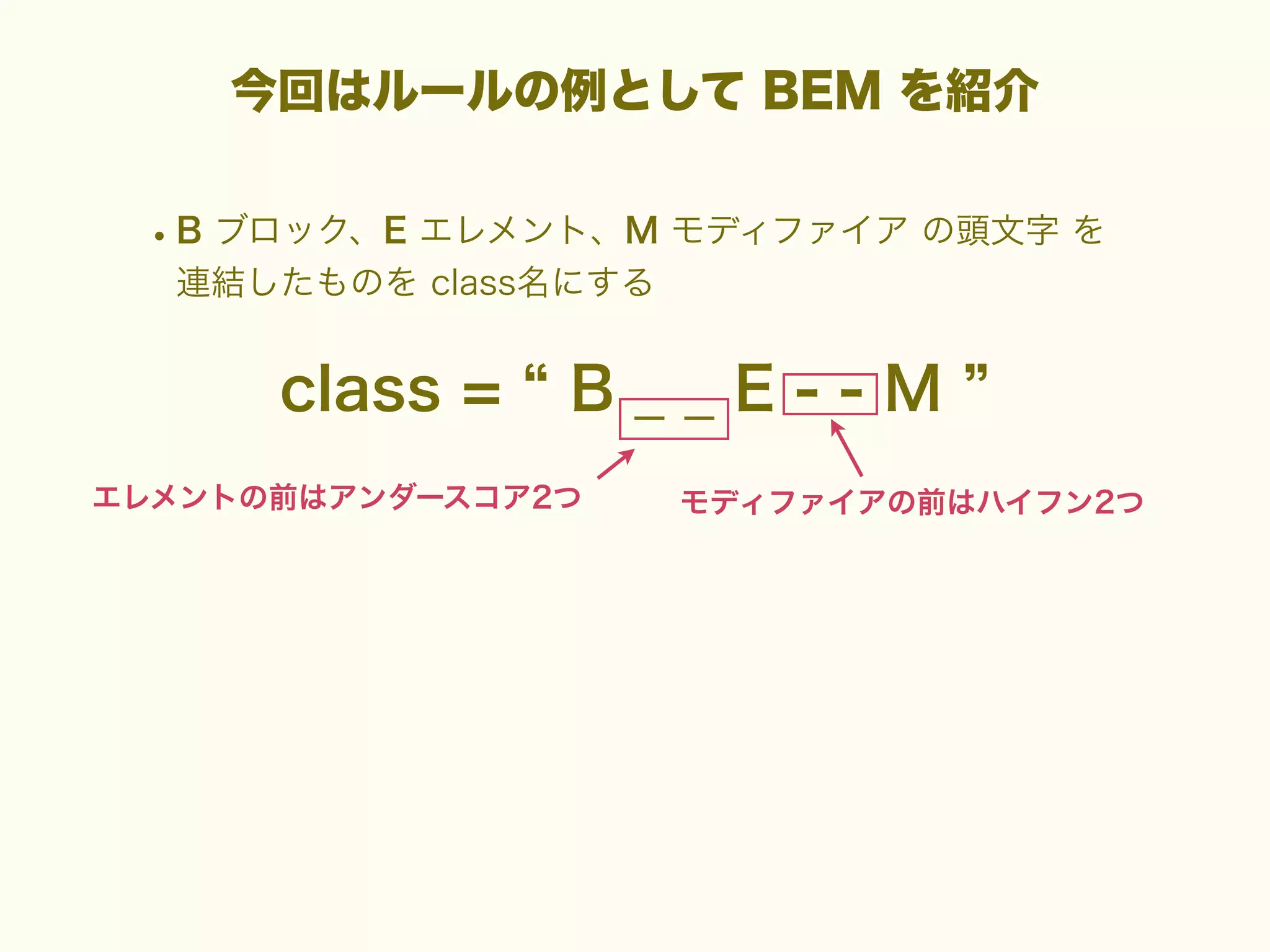 今回はルールの例として BEM を紹介

• B ブロック、E エレメント、M モディファイア の頭文字 を
連結したものを class名にする

class =

B__E--M

エレメントの前はアンダースコア2つ

モディファイアの前はハイフン2つ

 