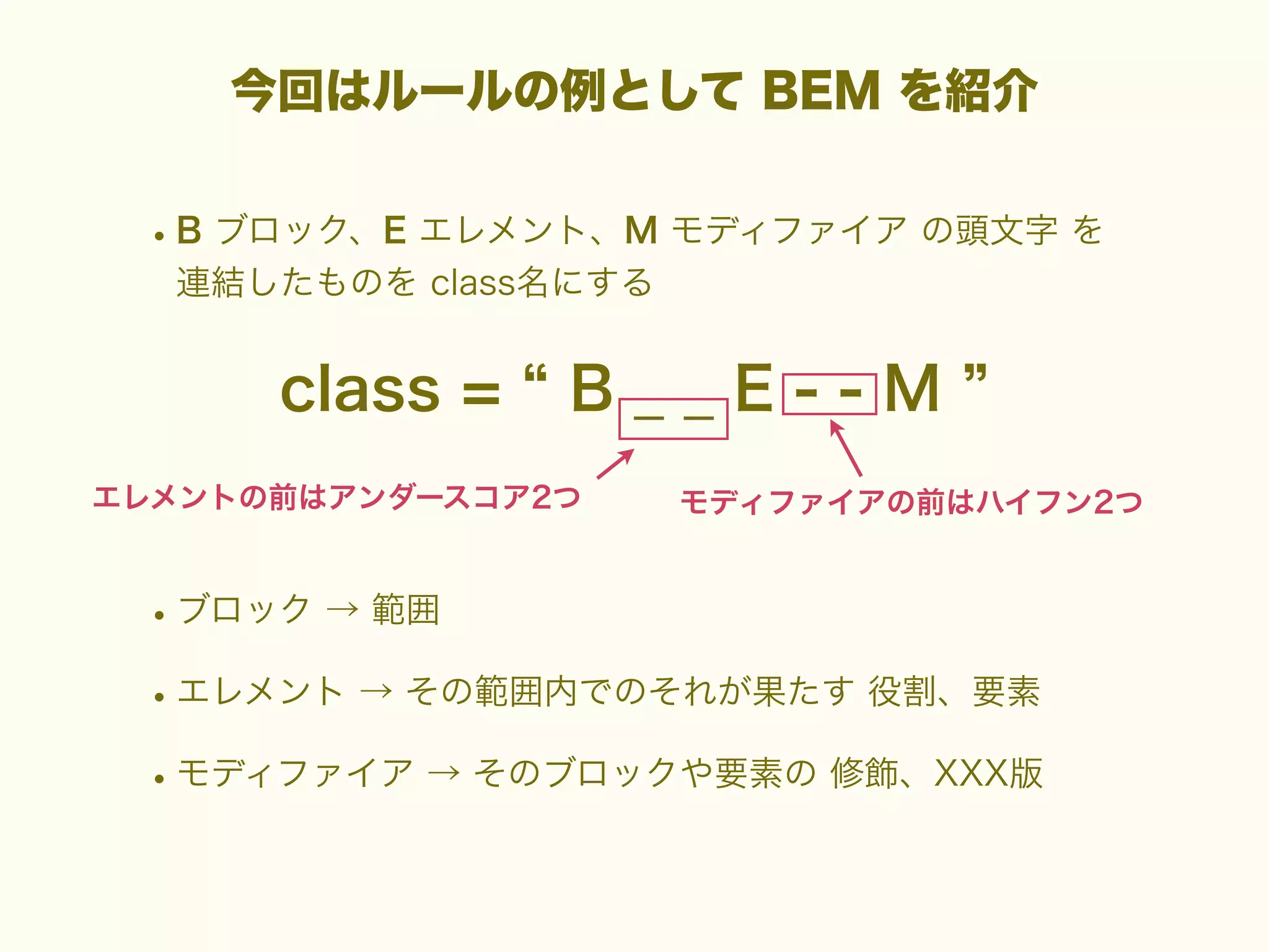 今回はルールの例として BEM を紹介

• B ブロック、E エレメント、M モディファイア の頭文字 を
連結したものを class名にする

class =

B__E--M

エレメントの前はアンダースコア2つ

モディファイアの前はハイフン2つ

• ブロック → 範囲
• エレメント → その範囲内でのそれが果たす 役割、要素
• モディファイア → そのブロックや要素の 修飾、XXX版

 