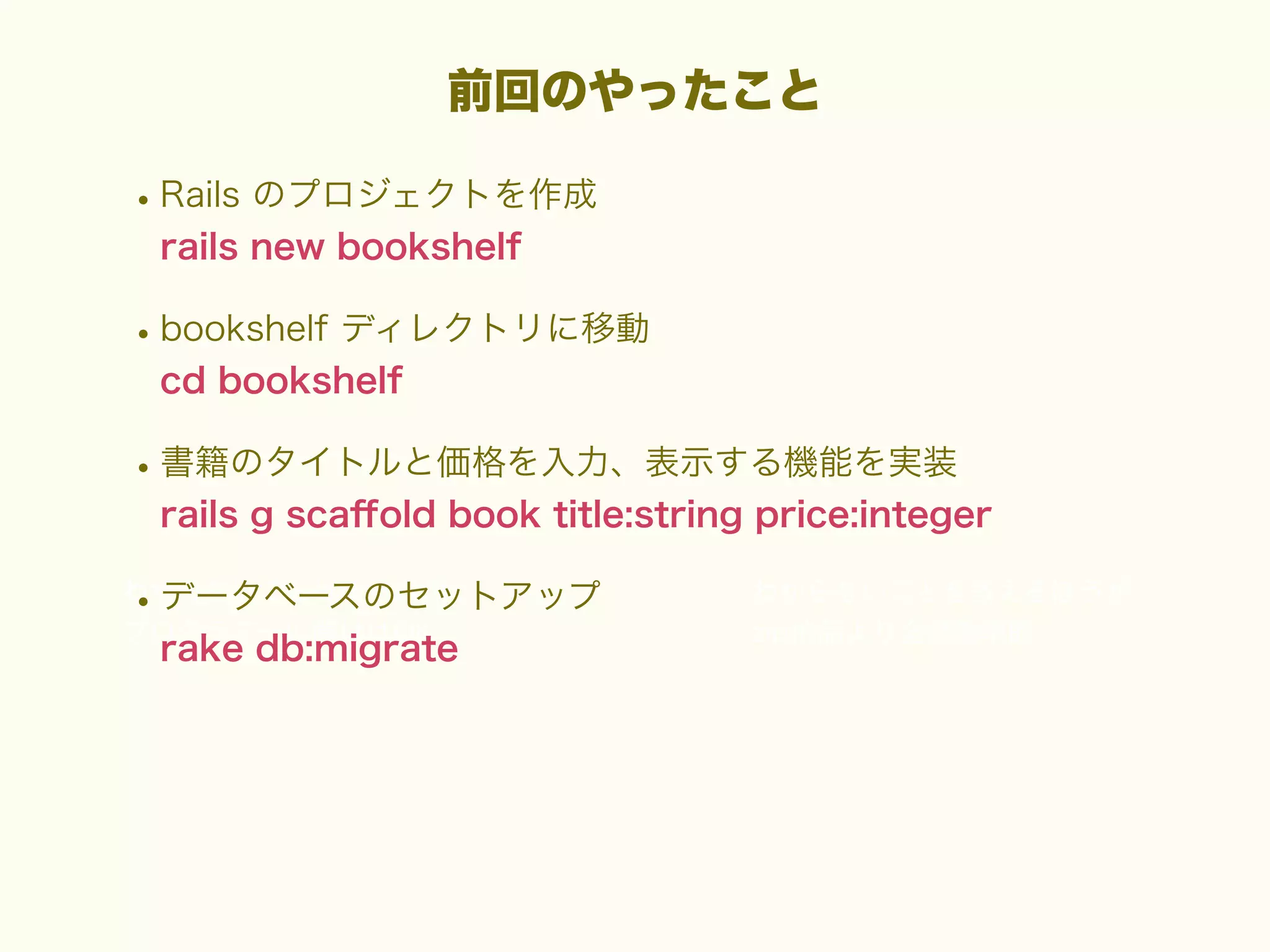 前回のやったこと

• Rails のプロジェクトを作成
rails new bookshelf

• bookshelf ディレクトリに移動
cd bookshelf

• 書籍のタイトルと価格を入力、表示する機能を実装
rails g scaﬀold book title:string price:integer

• データベースのセットアップ
rake db:migrate

 