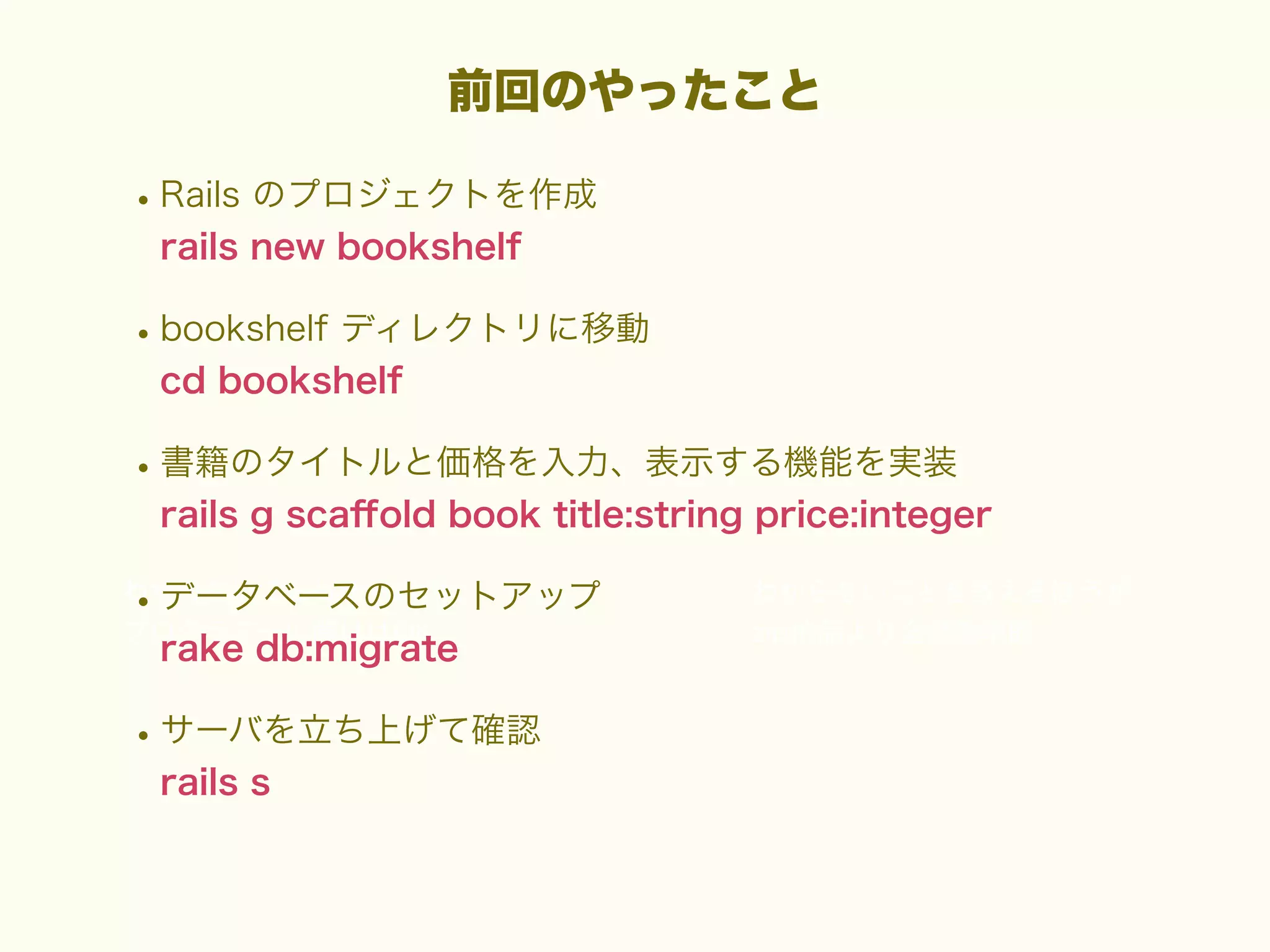 前回のやったこと

• Rails のプロジェクトを作成
rails new bookshelf

• bookshelf ディレクトリに移動
cd bookshelf

• 書籍のタイトルと価格を入力、表示する機能を実装
rails g scaﬀold book title:string price:integer

• データベースのセットアップ
rake db:migrate

• サーバを立ち上げて確認
rails s

 