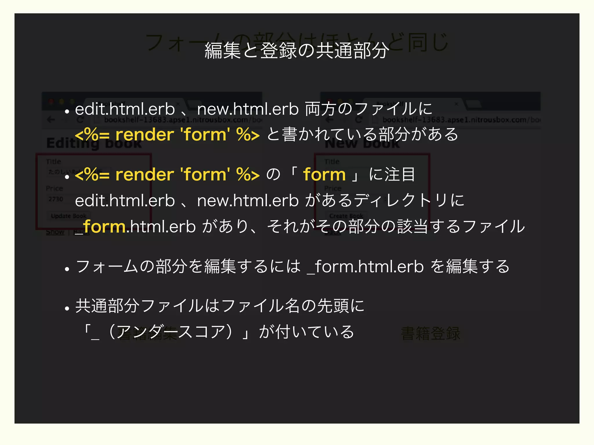 フォームの部分はほとんど同じ
編集と登録の共通部分

• edit.html.erb 、new.html.erb 両方のファイルに
<%= render 'form' %> と書かれている部分がある

• <%= render 'form' %> の「 form 」に注目
edit.html.erb 、new.html.erb があるディレクトリに
_form.html.erb があり、それがその部分の該当するファイル

• フォームの部分を編集するには _form.html.erb を編集する
• 共通部分ファイルはファイル名の先頭に
「_（アンダースコア）」が付いている
書籍編集

書籍登録

 