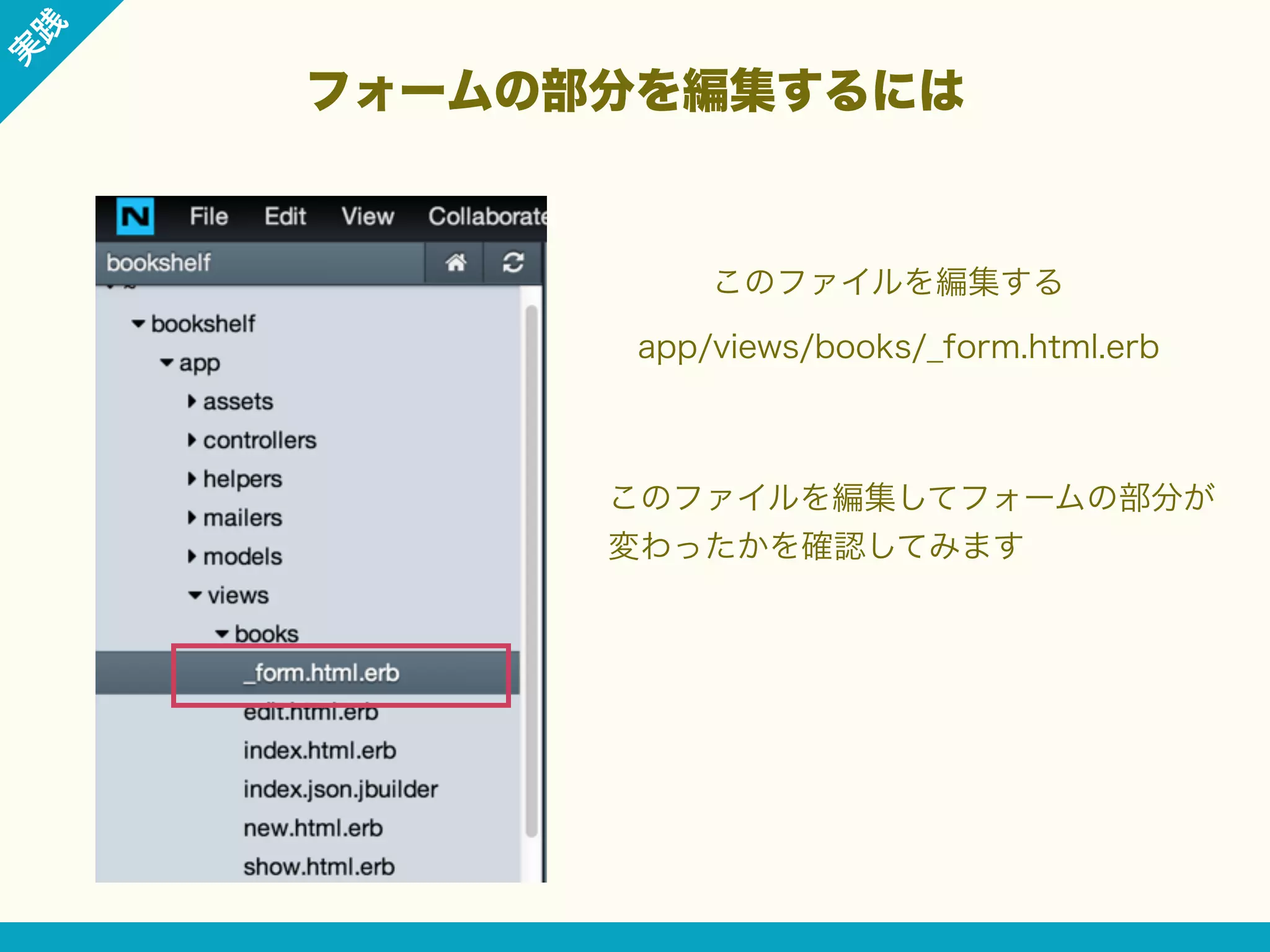 践

実

フォームの部分を編集するには

このファイルを編集する
app/views/books/_form.html.erb

このファイルを編集してフォームの部分が
変わったかを確認してみます

 