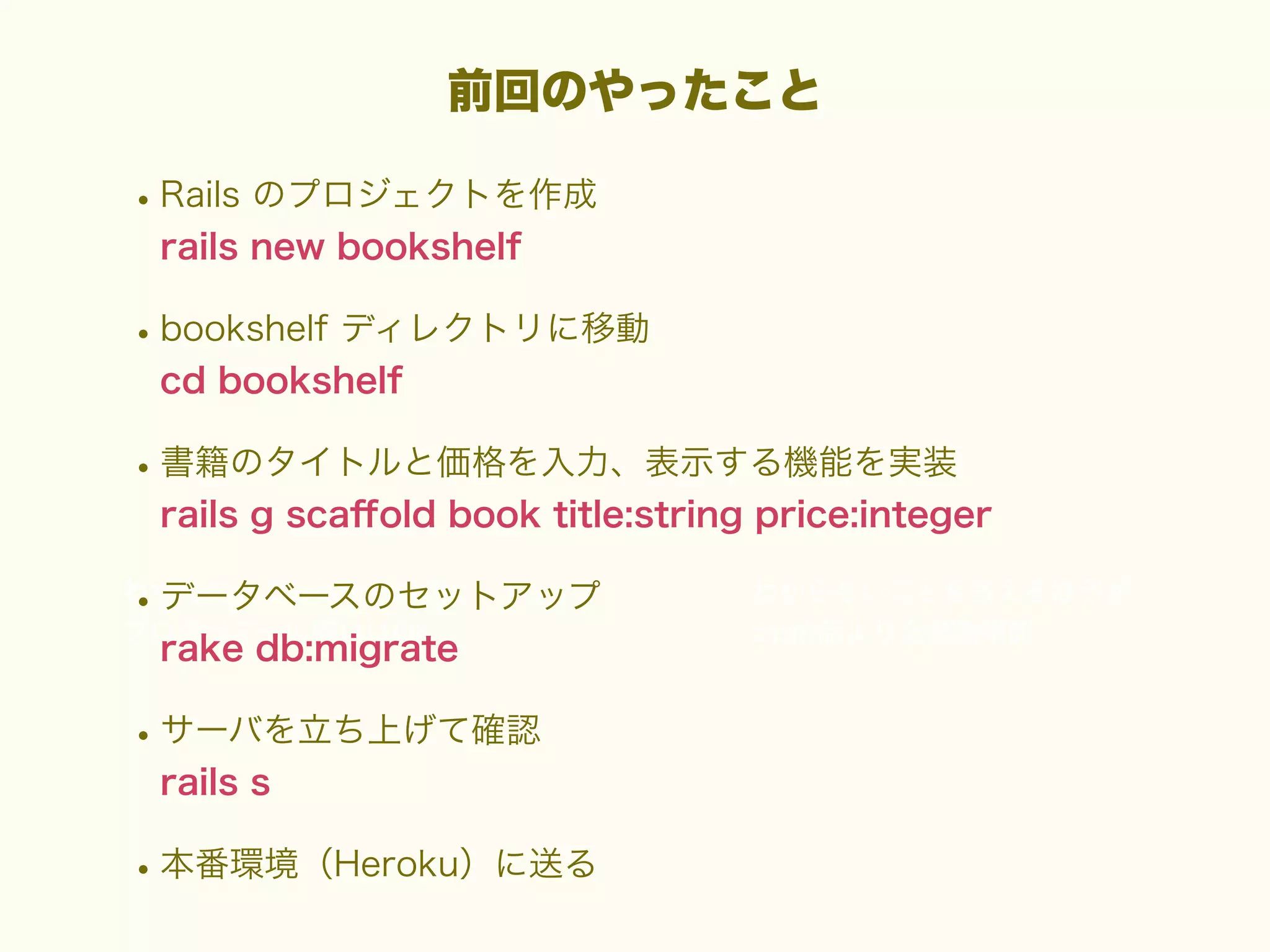 前回のやったこと

• Rails のプロジェクトを作成
rails new bookshelf

• bookshelf ディレクトリに移動
cd bookshelf

• 書籍のタイトルと価格を入力、表示する機能を実装
rails g scaﬀold book title:string price:integer

• データベースのセットアップ
rake db:migrate

• サーバを立ち上げて確認
rails s

• 本番環境（Heroku）に送る

 