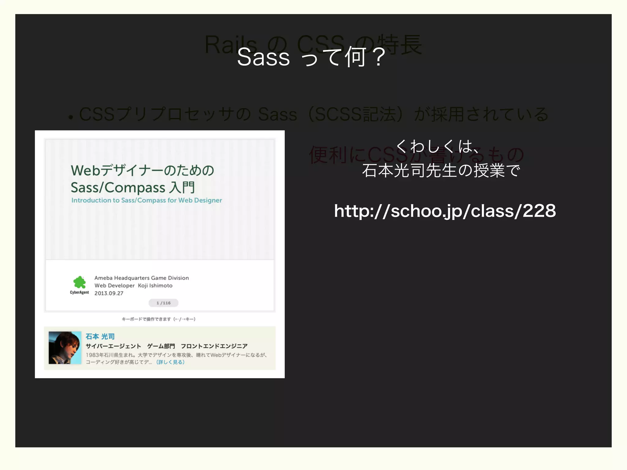 Rails の CSS の特長
Sass って何？

• CSSプリプロセッサの Sass（SCSS記法）が採用されている
Sass って何？

くわしくは、
便利にCSSが書けるもの
石本光司先生の授業で
http://schoo.jp/class/228

 