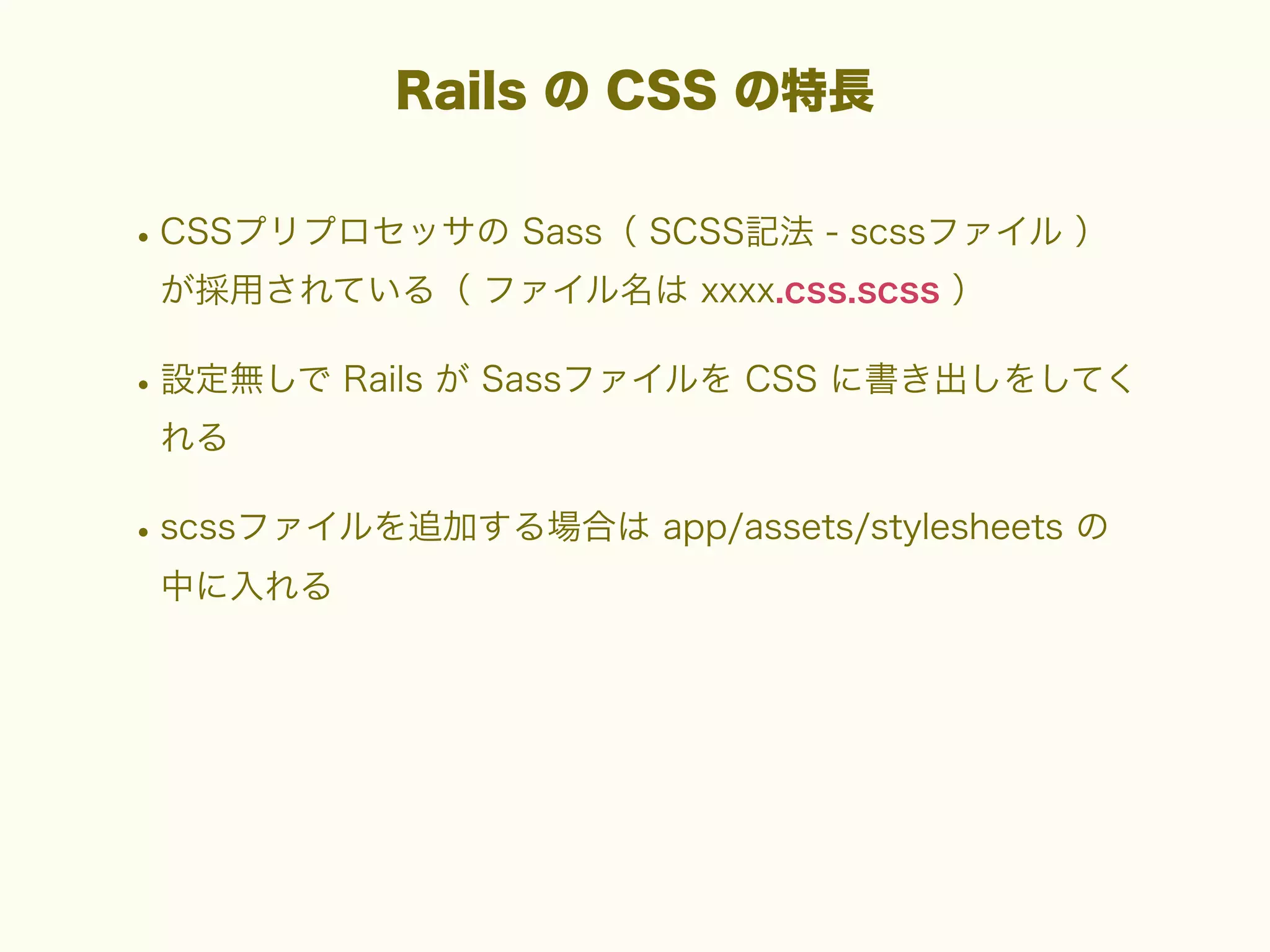 Rails の CSS の特長

• CSSプリプロセッサの Sass（ SCSS記法 - scssファイル ）
が採用されている（ ファイル名は xxxx.css.scss ）

• 設定無しで Rails が Sassファイルを CSS に書き出しをしてく
れる

• scssファイルを追加する場合は app/assets/stylesheets の
中に入れる

 