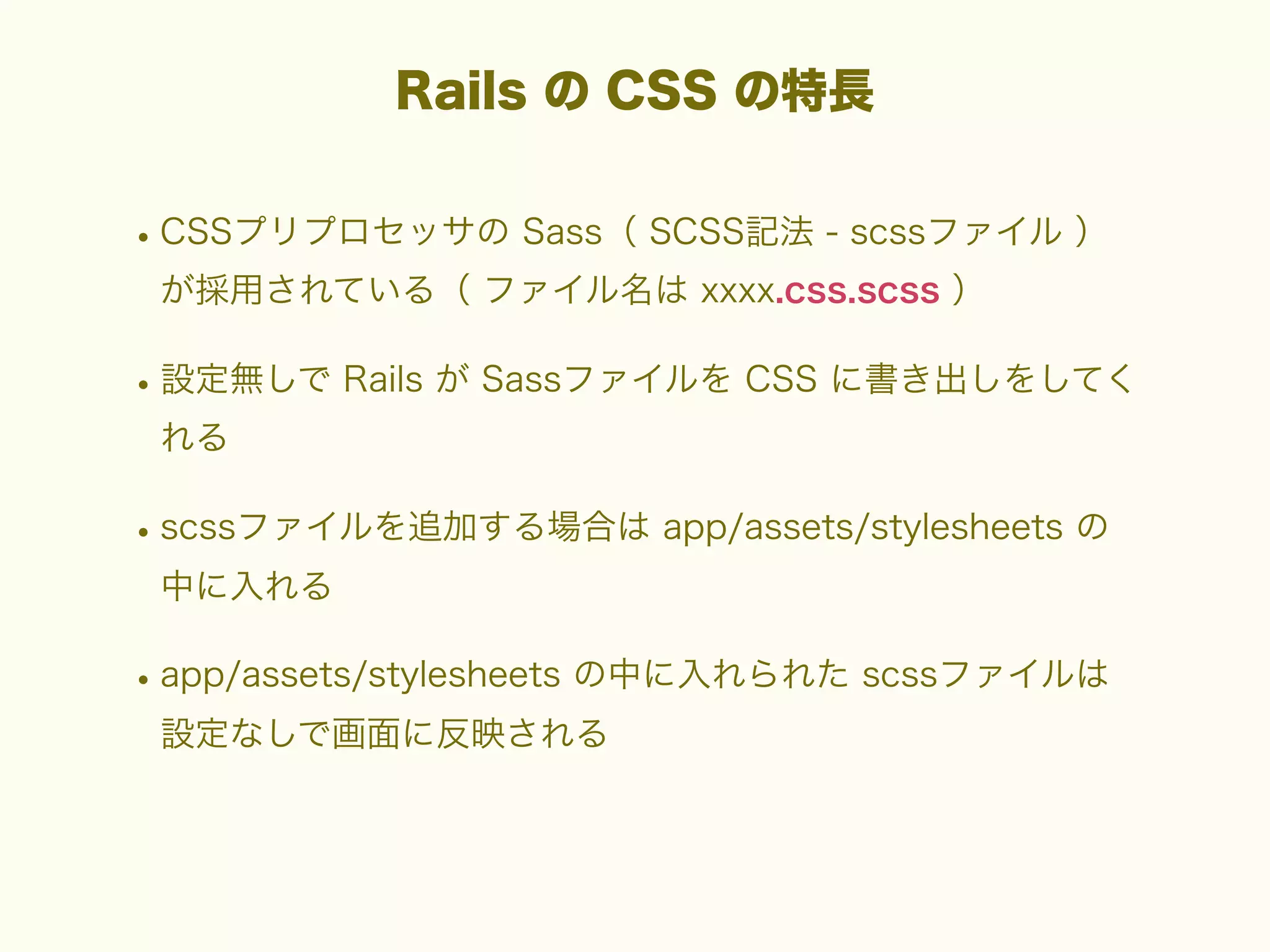 Rails の CSS の特長

• CSSプリプロセッサの Sass（ SCSS記法 - scssファイル ）
が採用されている（ ファイル名は xxxx.css.scss ）

• 設定無しで Rails が Sassファイルを CSS に書き出しをしてく
れる

• scssファイルを追加する場合は app/assets/stylesheets の
中に入れる

• app/assets/stylesheets の中に入れられた scssファイルは
設定なしで画面に反映される

 