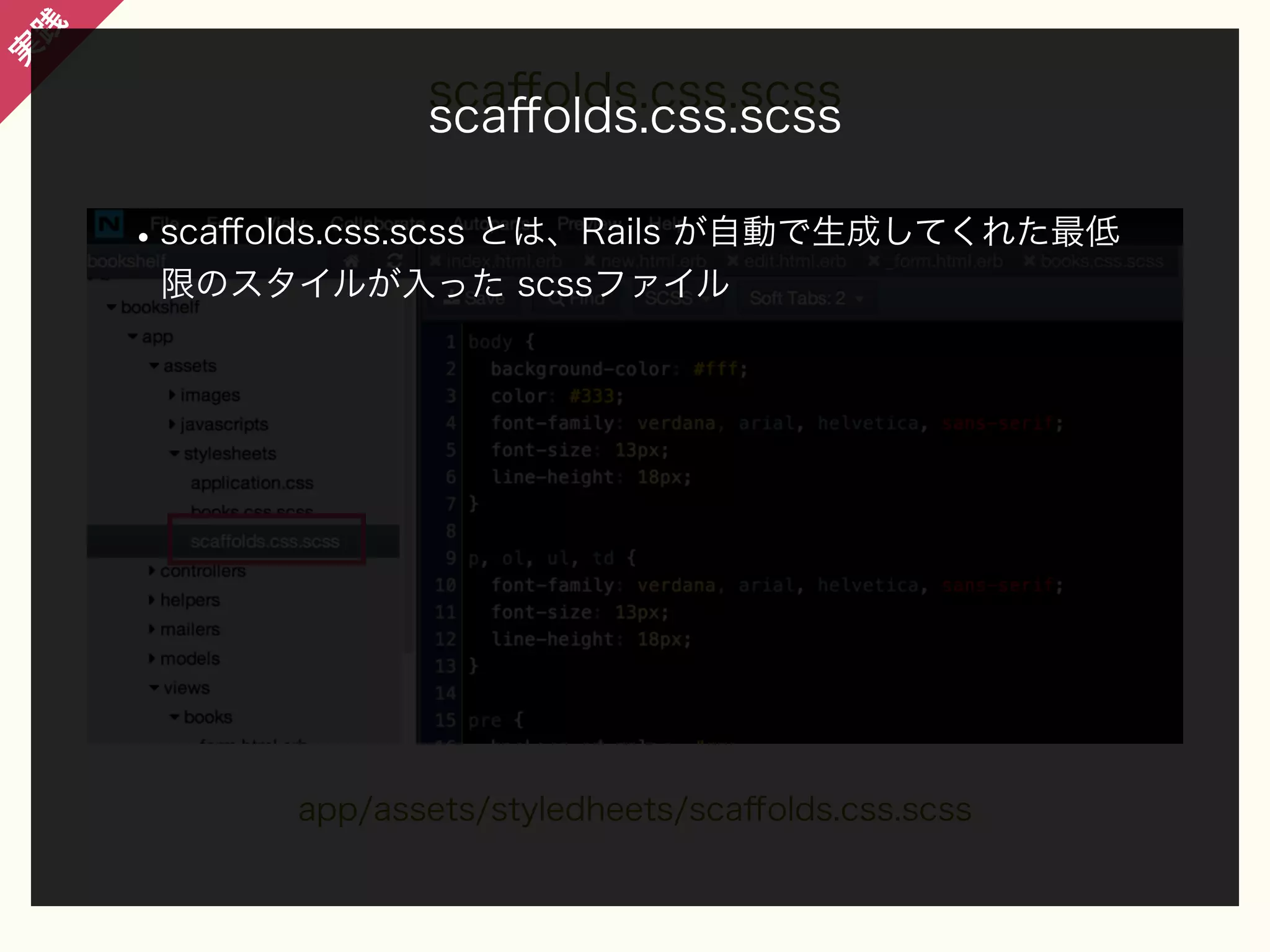 践

実

scaﬀolds.css.scss
scaﬀolds.css.scss

• scaﬀolds.css.scss とは、Rails が自動で生成してくれた最低
限のスタイルが入った scssファイル

app/assets/styledheets/scaﬀolds.css.scss

 