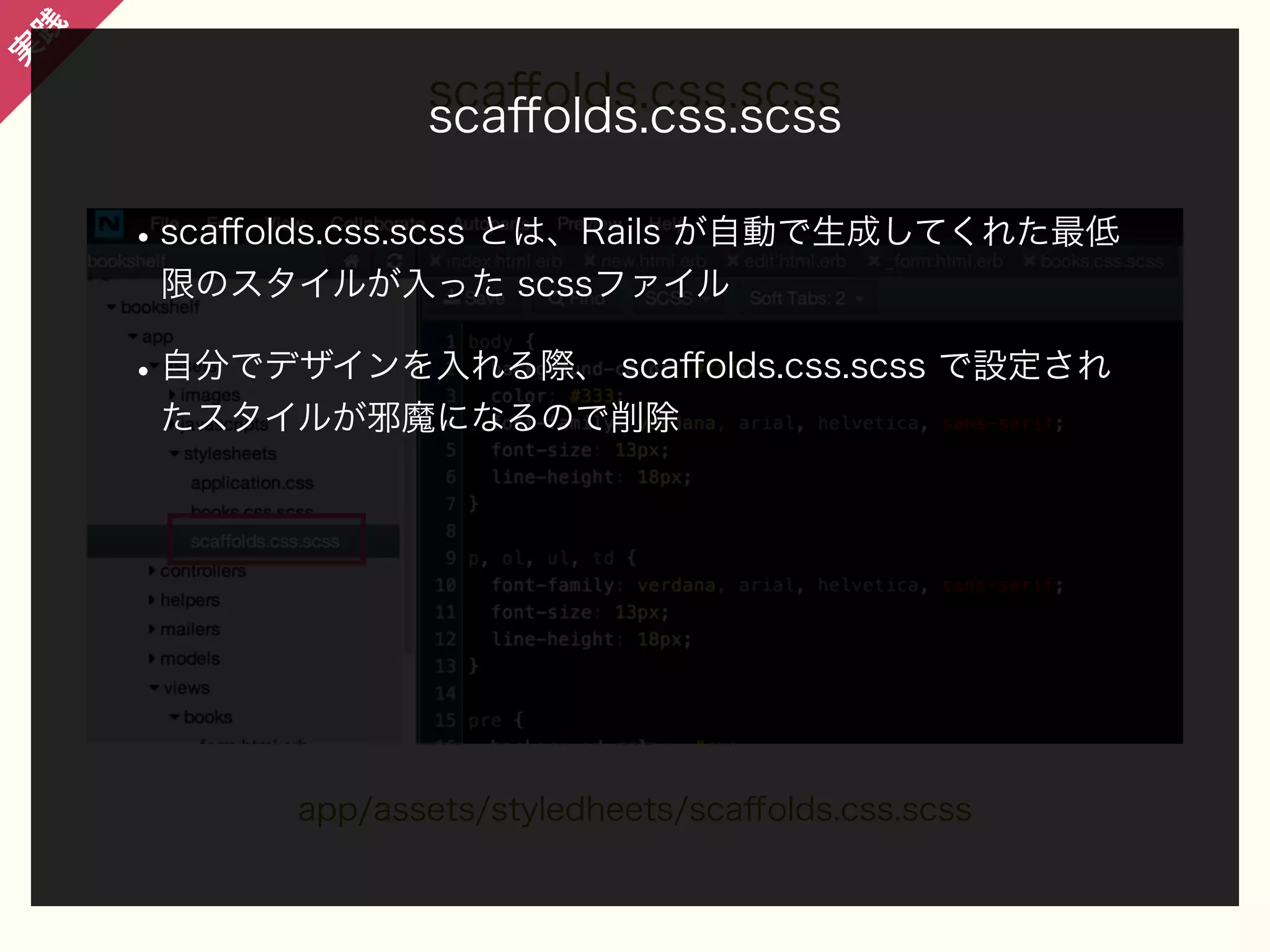 践

実

scaﬀolds.css.scss
scaﬀolds.css.scss

• scaﬀolds.css.scss とは、Rails が自動で生成してくれた最低
限のスタイルが入った scssファイル

• 自分でデザインを入れる際、 scaﬀolds.css.scss で設定され
たスタイルが邪魔になるので削除

app/assets/styledheets/scaﬀolds.css.scss

 