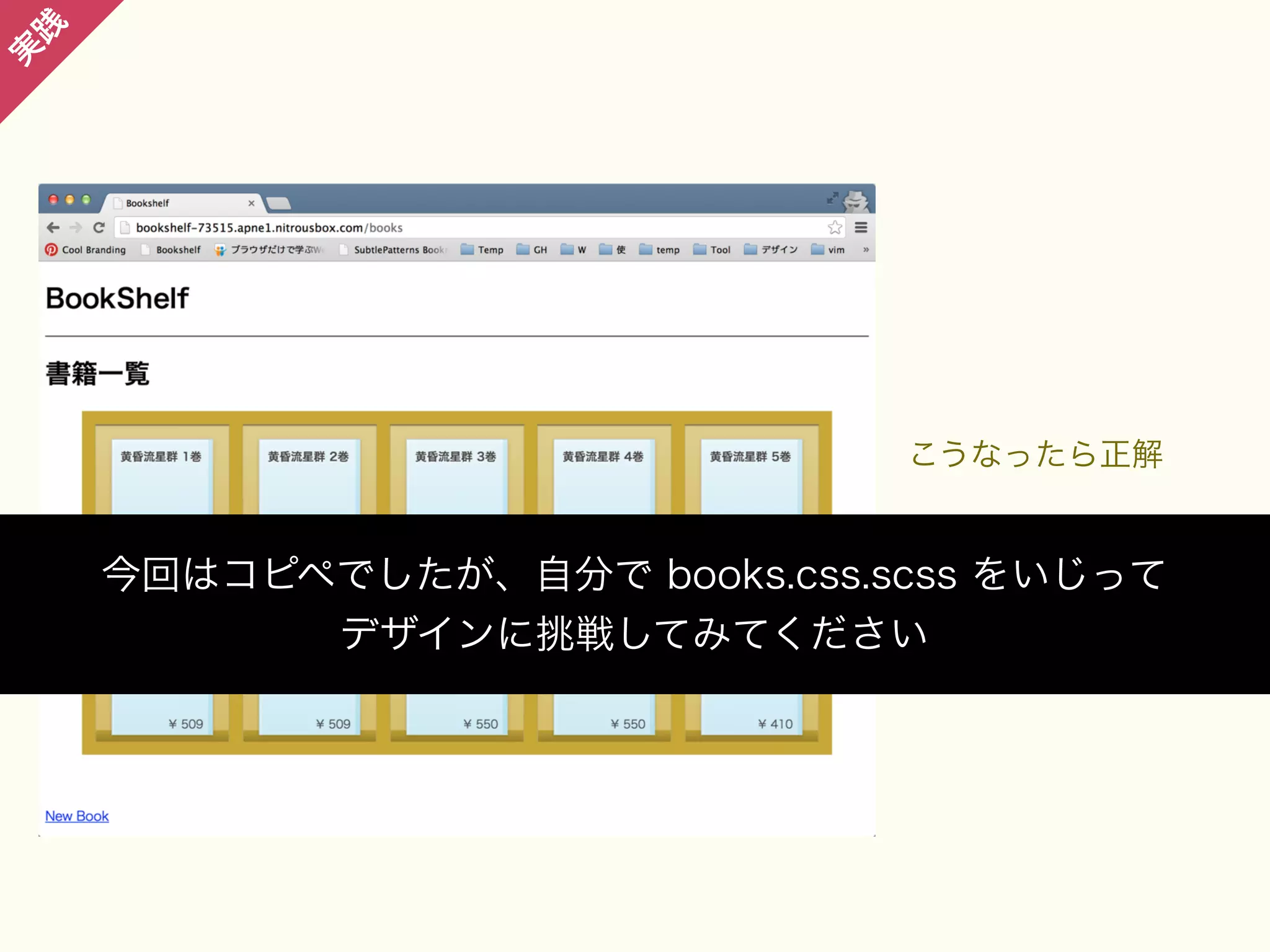 践

実

こうなったら正解

今回はコピペでしたが、自分で books.css.scss をいじって
デザインに挑戦してみてください

 
