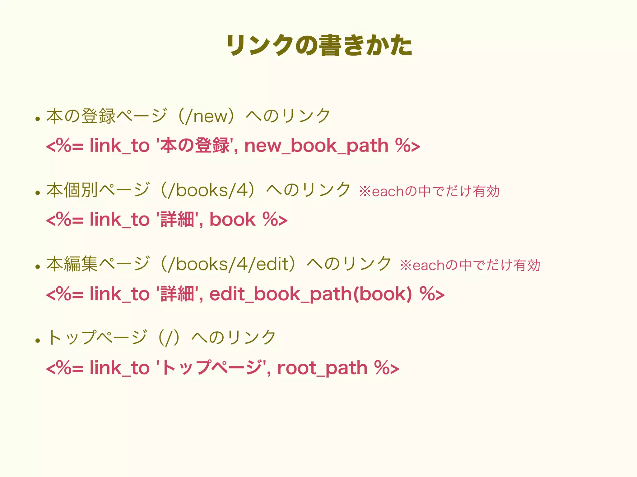 リンクの書きかた

• 本の登録ページ（/new）へのリンク
<%= link_to '本の登録', new_book_path %>

• 本個別ページ（/books/4）ヘのリンク ※eachの中でだけ有効
<%= link_to '詳細', book %>

• 本編集ページ（/books/4/edit）ヘのリンク ※eachの中でだけ有効
<%= link_to '詳細', edit_book_path(book) %>

• トップページ（/）へのリンク
<%= link_to 'トップページ', root_path %>

 