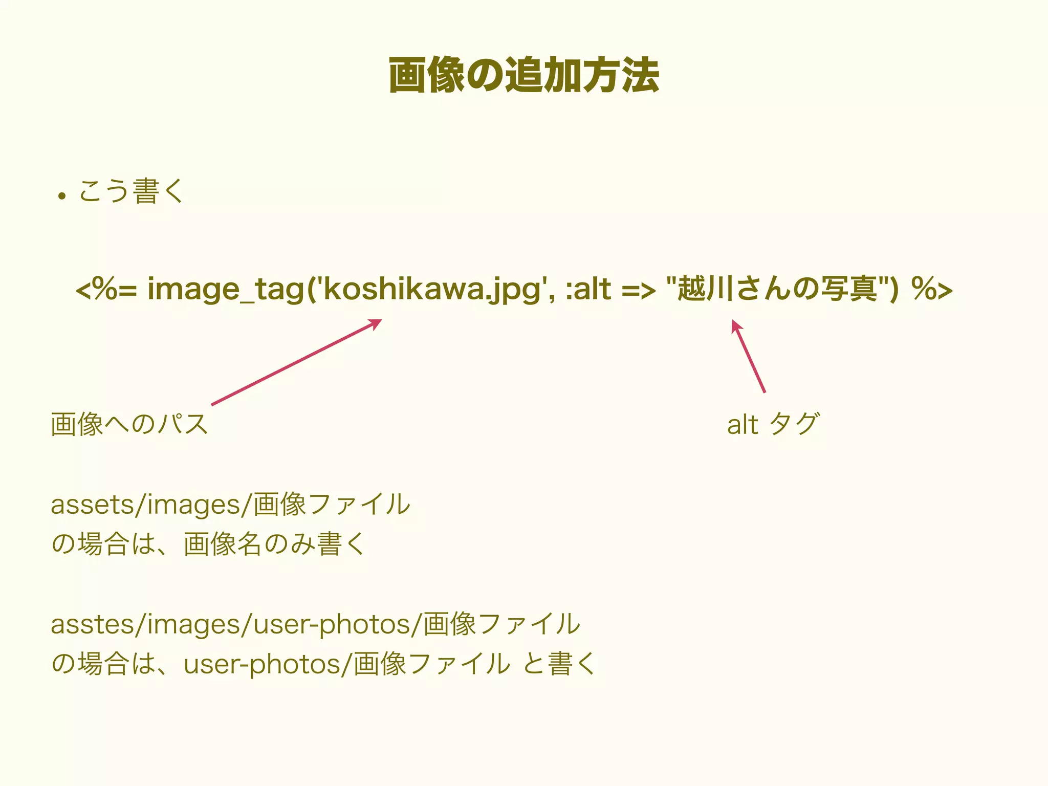 画像の追加方法

• こう書く
<%= image_tag('koshikawa.jpg', :alt => "越川さんの写真") %>

画像へのパス
assets/images/画像ファイル
の場合は、画像名のみ書く
asstes/images/user-photos/画像ファイル
の場合は、user-photos/画像ファイル と書く

alt タグ

 