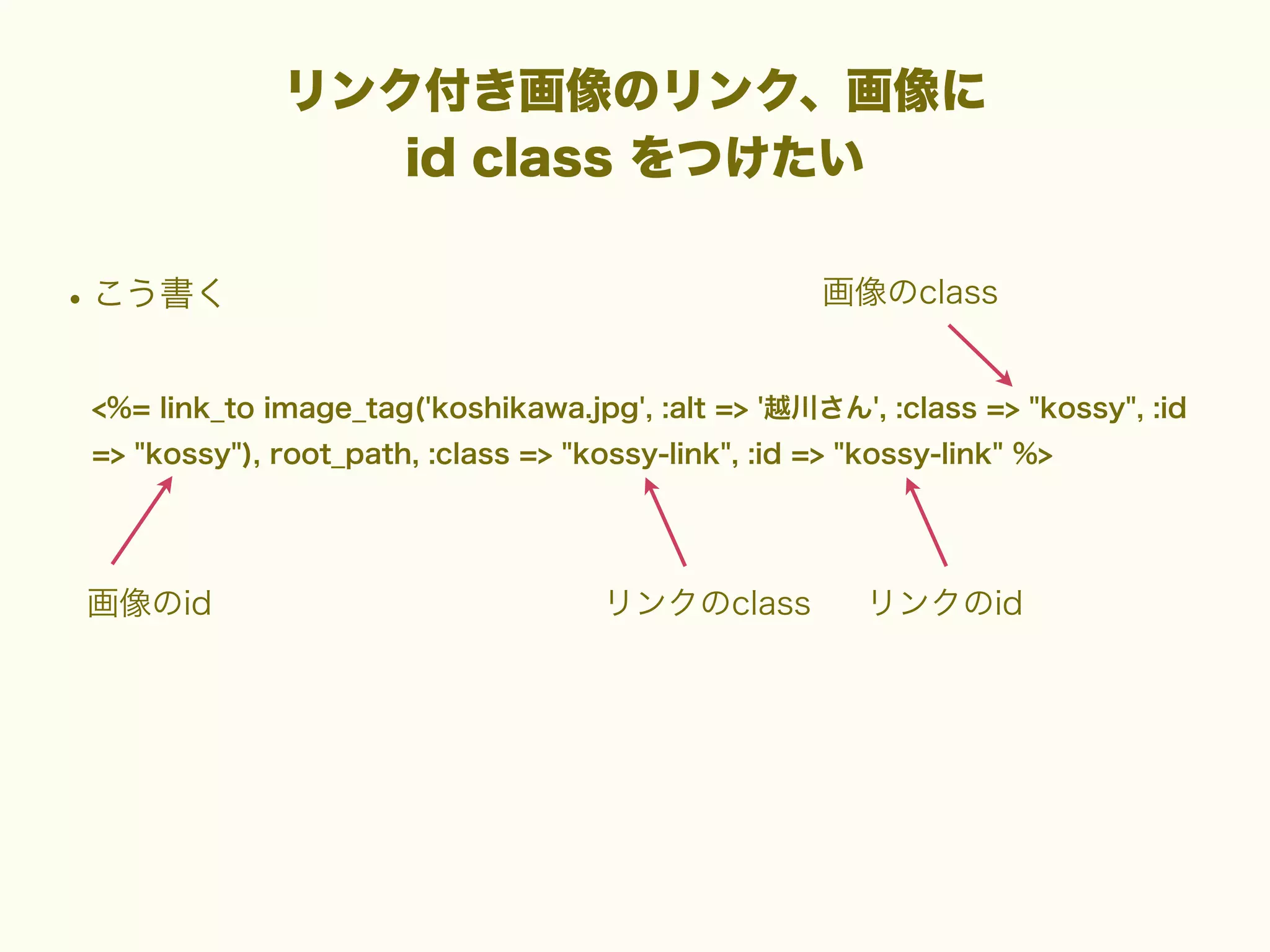 リンク付き画像のリンク、画像に
id class をつけたい

• こう書く

画像のclass

<%= link_to image_tag('koshikawa.jpg', :alt => '越川さん', :class => "kossy", :id
=> "kossy"), root_path, :class => "kossy-link", :id => "kossy-link" %>

画像のid

リンクのclass

リンクのid

 