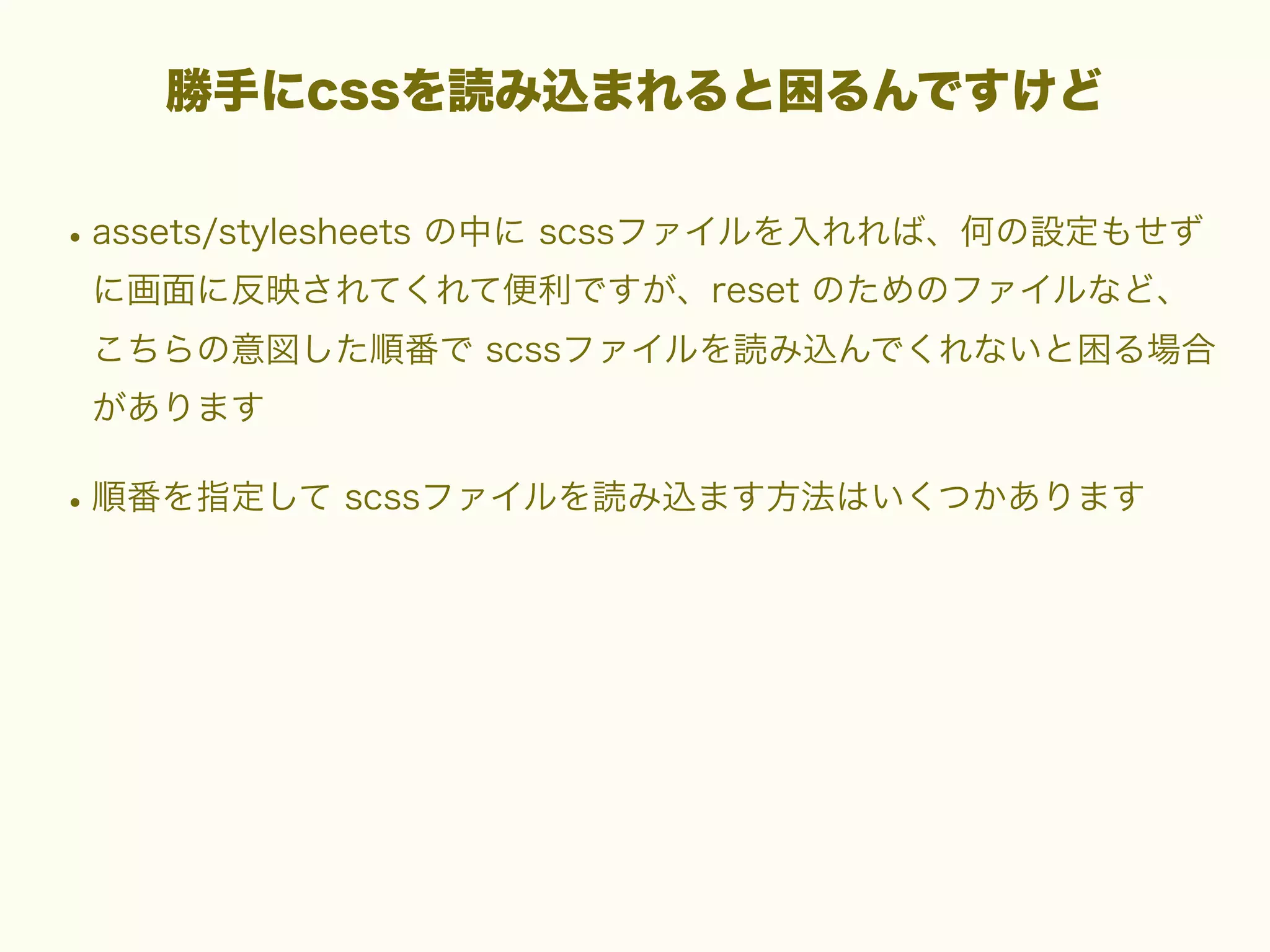 勝手にcssを読み込まれると困るんですけど

• assets/stylesheets の中に scssファイルを入れれば、何の設定もせず
に画面に反映されてくれて便利ですが、reset のためのファイルなど、
こちらの意図した順番で scssファイルを読み込んでくれないと困る場合
があります

• 順番を指定して scssファイルを読み込ます方法はいくつかあります

 